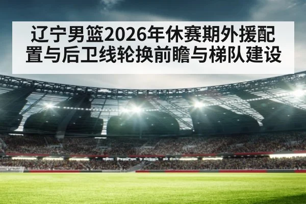 辽宁男篮2026年休赛期外援配置与后卫线轮换前瞻与梯队建设